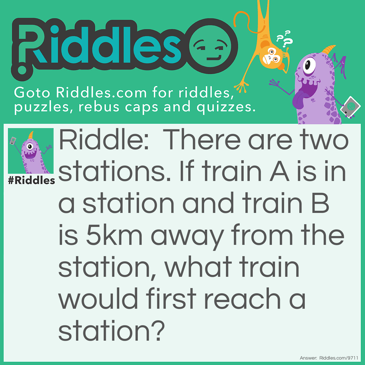 Riddle: There are two stations. If train A is in a station and train B is 5km away from the station, what train would first reach a station? Answer: Train A. It's already in a station. And I didn't say whch station it was!