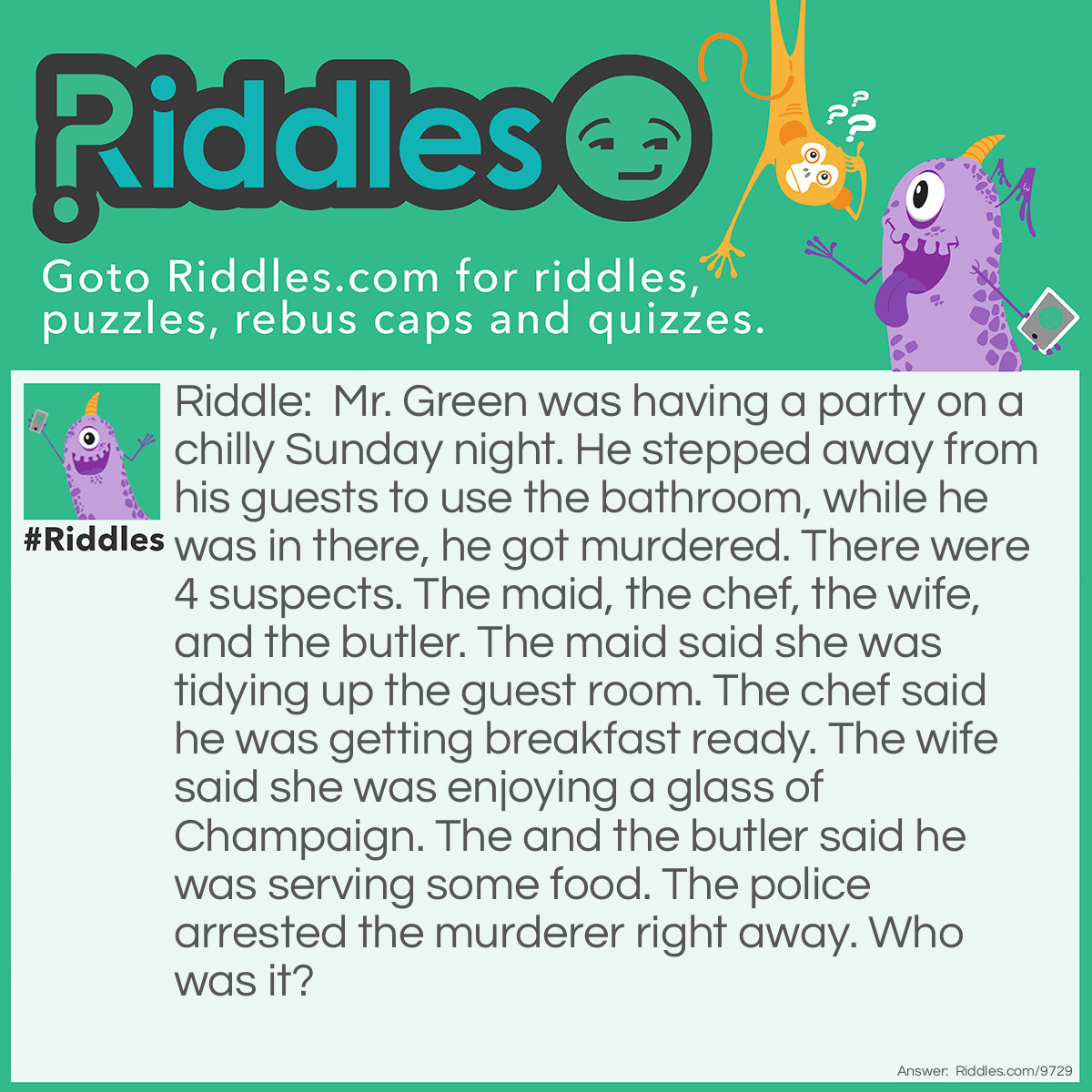 Riddle: Mr. Green was having a party on a chilly Sunday night. He stepped away from his guests to use the bathroom, while he was in there, he got murdered. There were 4 suspects. The maid, the chef, the wife, and the butler. The maid said she was tidying up the guest room. The chef said he was getting breakfast ready. The wife said she was enjoying a glass of Champaign. The and the butler said he was serving some food. The police arrested the murderer right away. Who was it? Answer: It was the chef because he said he was cooking breakfast, but the party was held in the evening.