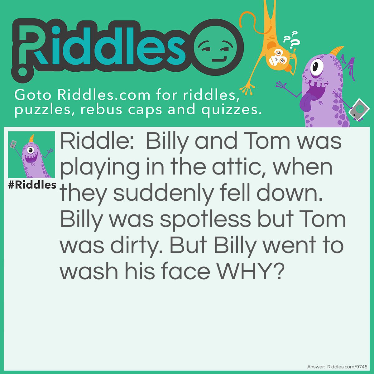 Riddle: Billy and Tom was playing in the attic, when they suddenly fell down. Billy was spotless but Tom was dirty. But Billy went to wash his face WHY? Answer: Because Billy saw Tom and saw him he was dirty so he thought he was dirty too,Tom saw that Billy was clean so he thought he was clean too.