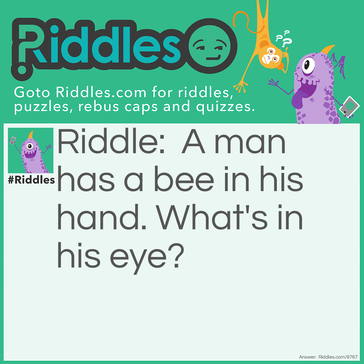 Riddle: A man has a bee in his hand. What's in his eye? Answer: Beauty (Because "beauty is in the eye of the bee-holder.")