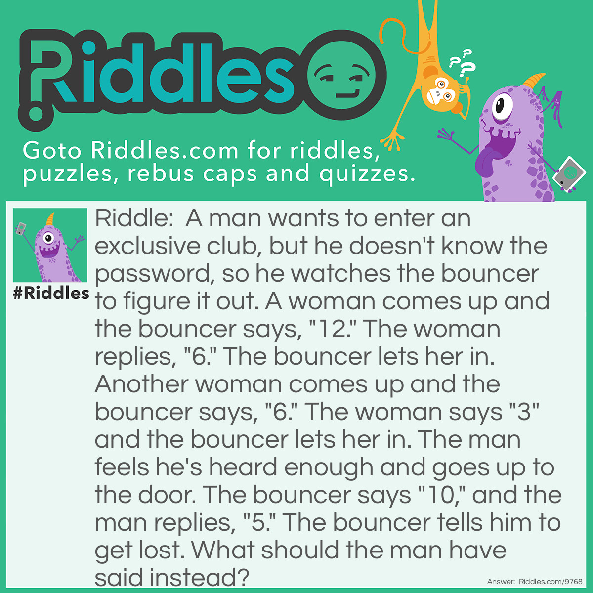 Riddle: A man wants to enter an exclusive club, but he doesn't know the password, so he watches the bouncer to figure it out. A woman comes up and the bouncer says, "12." The woman replies, "6." The bouncer lets her in. Another woman comes up and the bouncer says, "6." The woman says "3" and the bouncer lets her in. The man feels he's heard enough and goes up to the door. The bouncer says "10," and the man replies, "5." The bouncer tells him to get lost. What should the man have said instead? Answer: Answer: 3 — the number of letters in the word "ten."