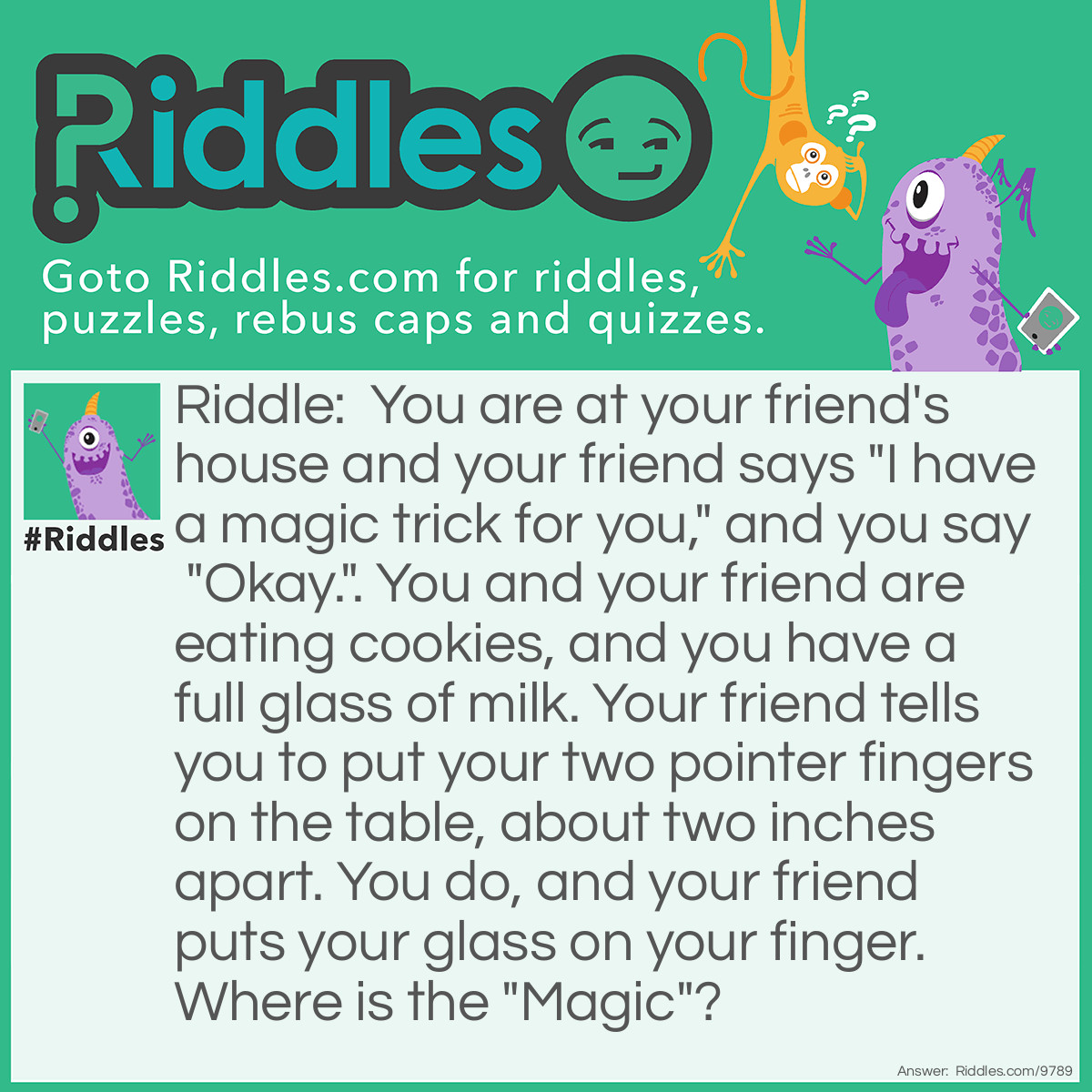 Riddle: You are at your friend's house and your friend says "I have a magic trick for you," and you say "Okay.". You and your friend are eating cookies, and you have a full glass of milk. Your friend tells you to put your two pointer fingers on the table, about two inches apart. You do, and your friend puts your glass on your finger. Where is the "Magic"? Answer: Your friend gobbles up the rest of your cookies, and you can't do anything. If you move your fingers, you will spill the milk, which will make your friend's parents mad.