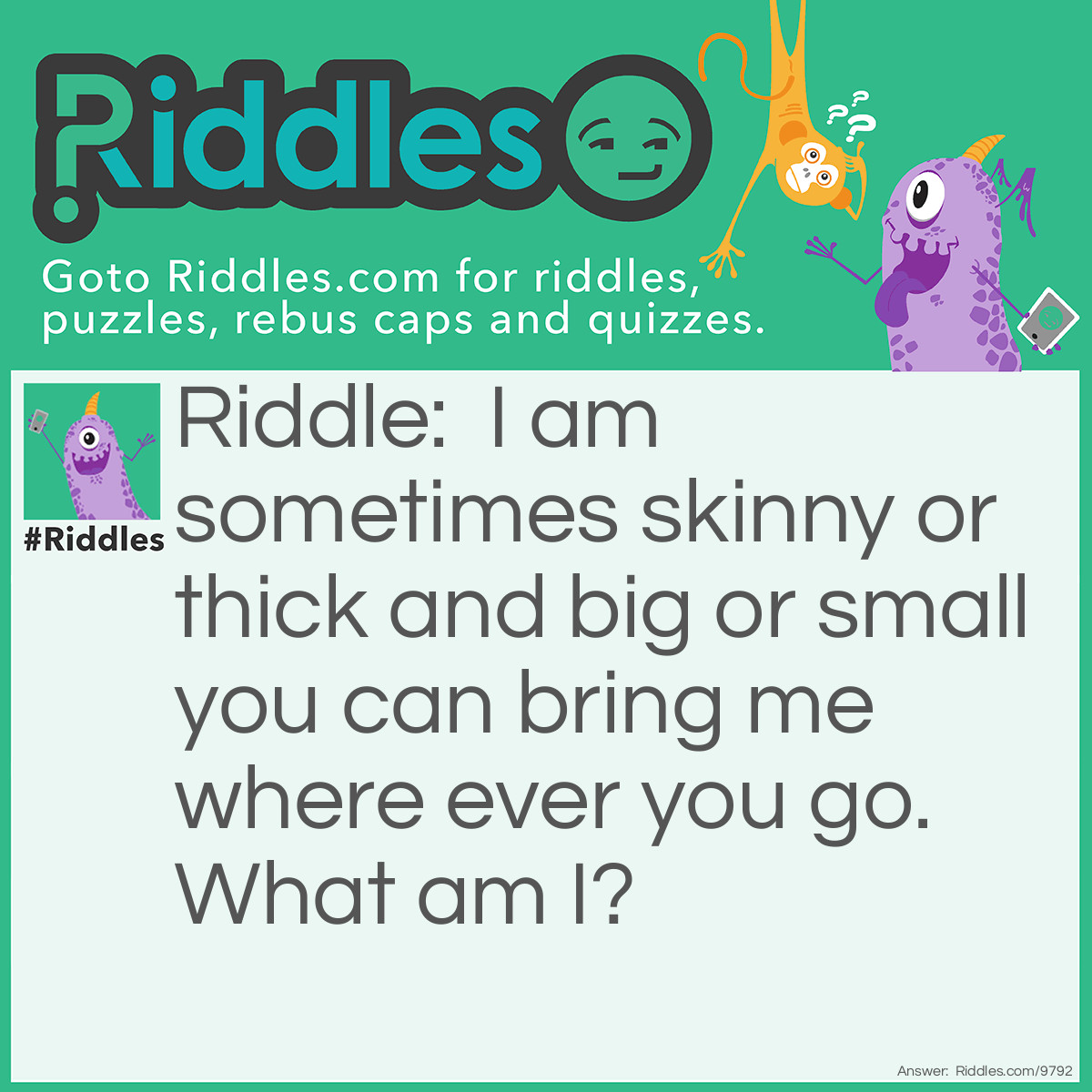 Riddle: I am sometimes skinny or thick and big or small you can bring me where ever you go. What am I? Answer: A book.