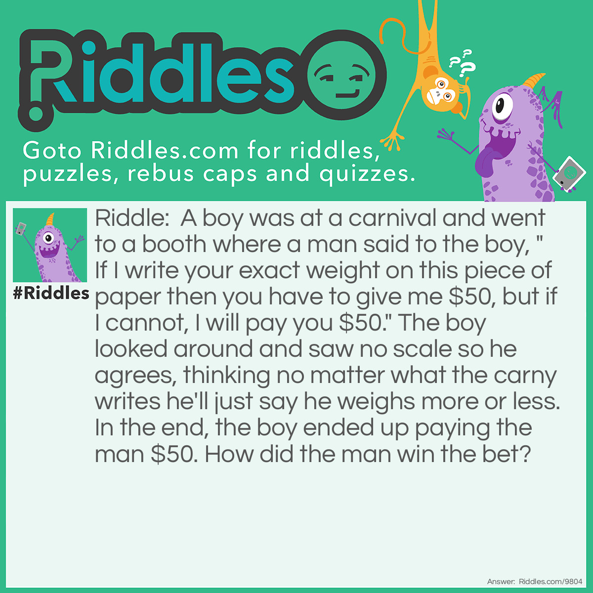 Riddle: A boy was at a carnival and went to a booth where a man said to the boy, "If I write your exact weight on this piece of paper then you have to give me $50, but if I cannot, I will pay you $50." The boy looked around and saw no scale so he agrees, thinking no matter what the carny writes he'll just say he weighs more or less. In the end, the boy ended up paying the man $50. How did the man win the bet? Answer: The man did exactly as he said he would and wrote "your exact weight" on the paper.