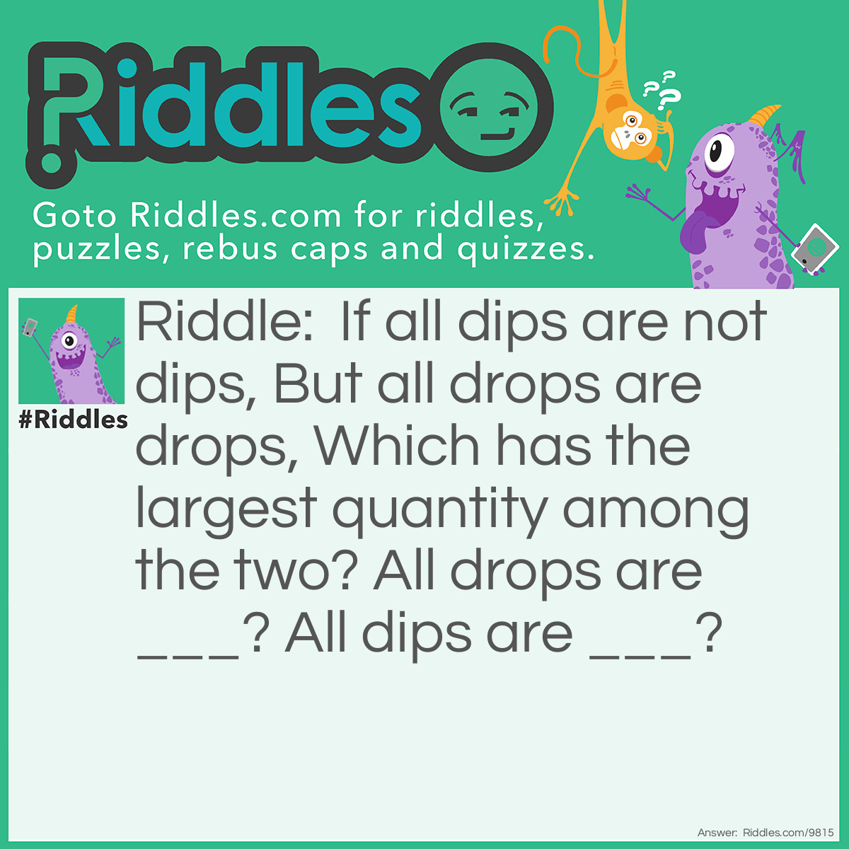 Riddle: If all dips are not dips, But all drops are drops, Which has the largest quantity among the two? All drops are ___? All dips are ___? Answer: Drops have the largest quantity among the two. All drops are drops. All dips are not dips.