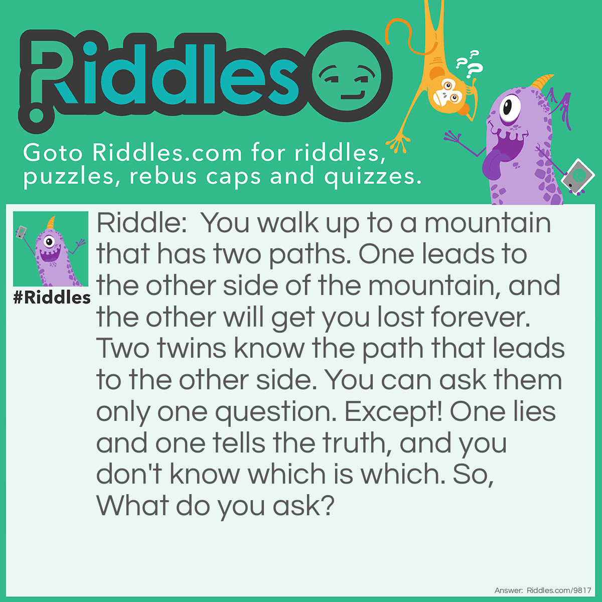 Riddle: You walk up to a mountain that has two paths. One leads to the other side of the mountain, and the other will get you lost forever. Two twins know the path that leads to the other side. You can ask them only one question. Except! One lies and one tells the truth, and you don't know which is which. So, What do you ask? Answer: You ask each twin What would your brother say?. This works because.... Well let's say the correct path is on the left side. So say you asked the liar "What would your brother say?" Well, the liar would know his brother was honest and he would say the left side, but since the liar lies, he would say right. If you asked the honest twin the same question, he would say right, because he knows his brother will lie. Therefore, you would know that the correct path was the left!