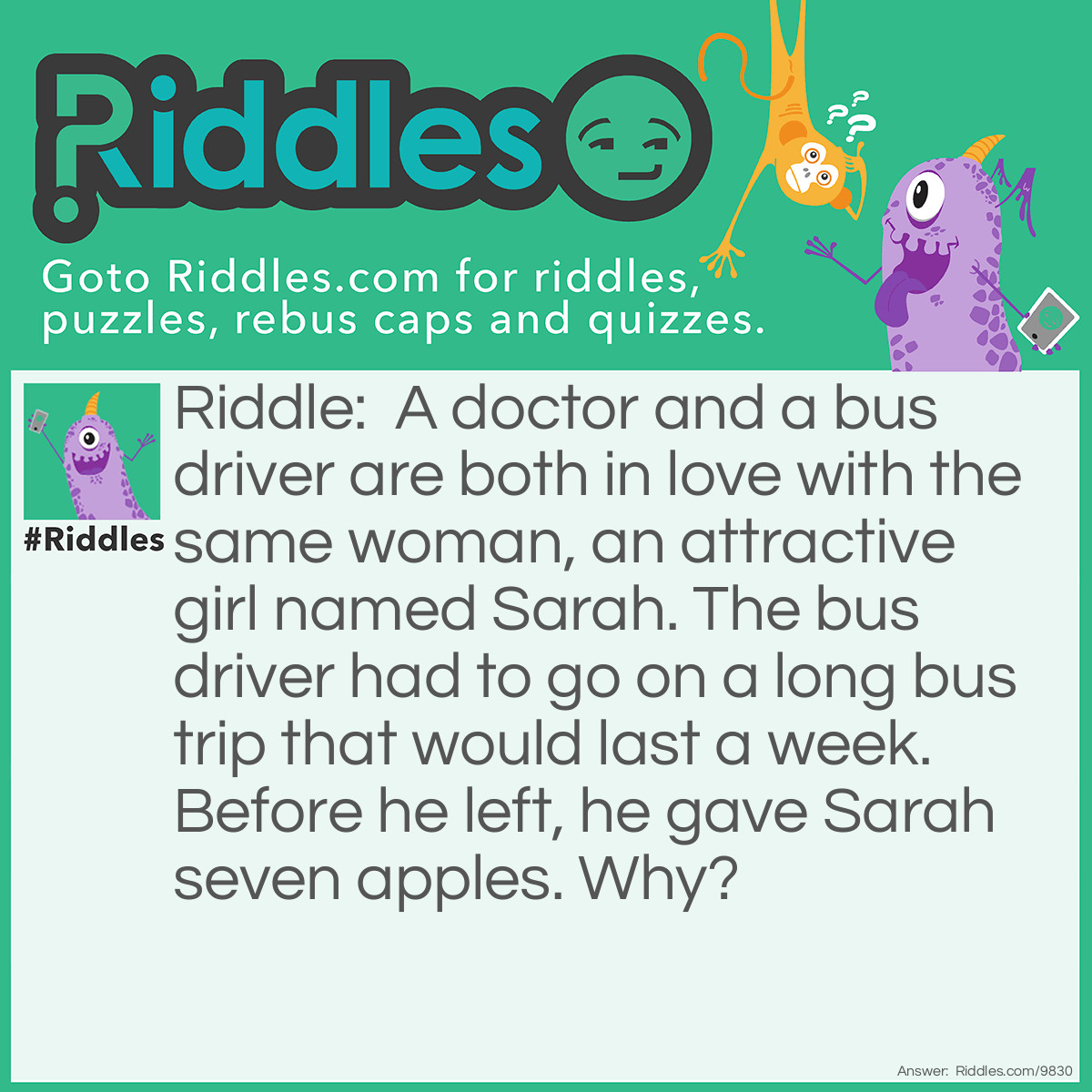 Riddle: A doctor and a bus driver are both in love with the same woman, an attractive girl named Sarah. The bus driver had to go on a long bus trip that would last a week. Before he left, he gave Sarah seven apples. Why? Answer: An apple a day keeps the doctor away!