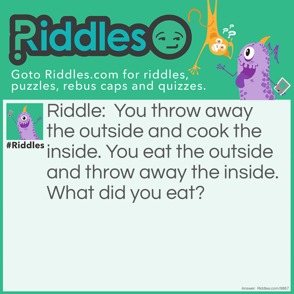 Riddle: You throw away the outside and cook the inside. You eat the outside and throw away the inside. What did you eat? Answer: A corncob.