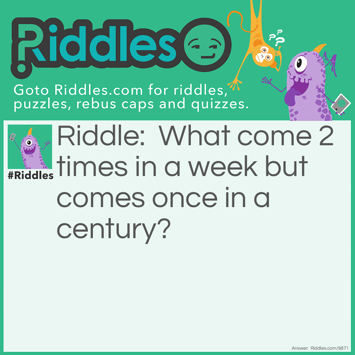 Riddle: What come 2 times in a week but comes once in a century? Answer: The answer is E 'wEEk' , 'cEntury'