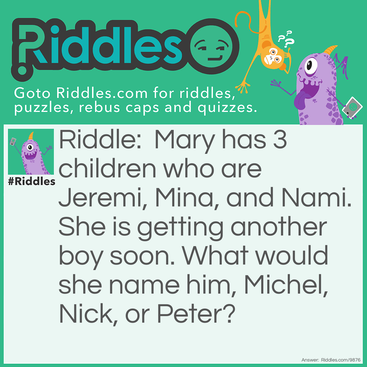 Riddle: Mary has 3 children who are Jeremi, Mina, and Nami. She is getting another boy soon. What would she name him, Michel, Nick, or Peter? Answer: She would name the boy Michiel because each of the people's names start with the 2 letters the last name ended with. For example- JereMI, MIna miNA, NAmi