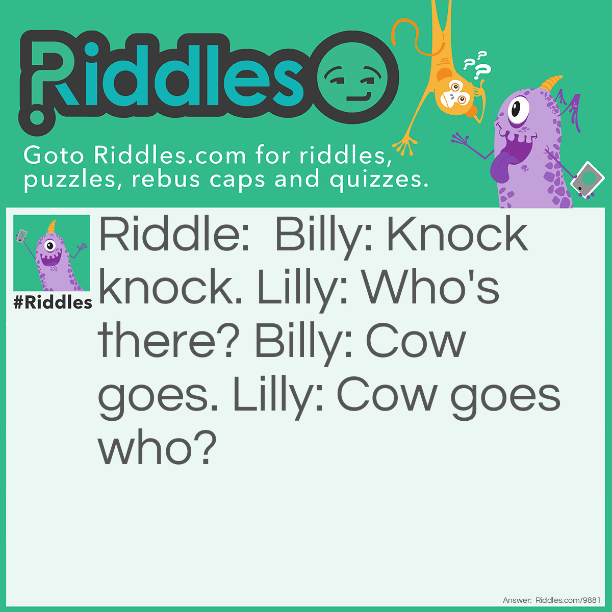 Riddle: Billy: Knock knock. Lilly: Who's there? Billy: Cow goes. Lilly: Cow goes who? Answer: Billy: No they don’t, they go moo, not who!