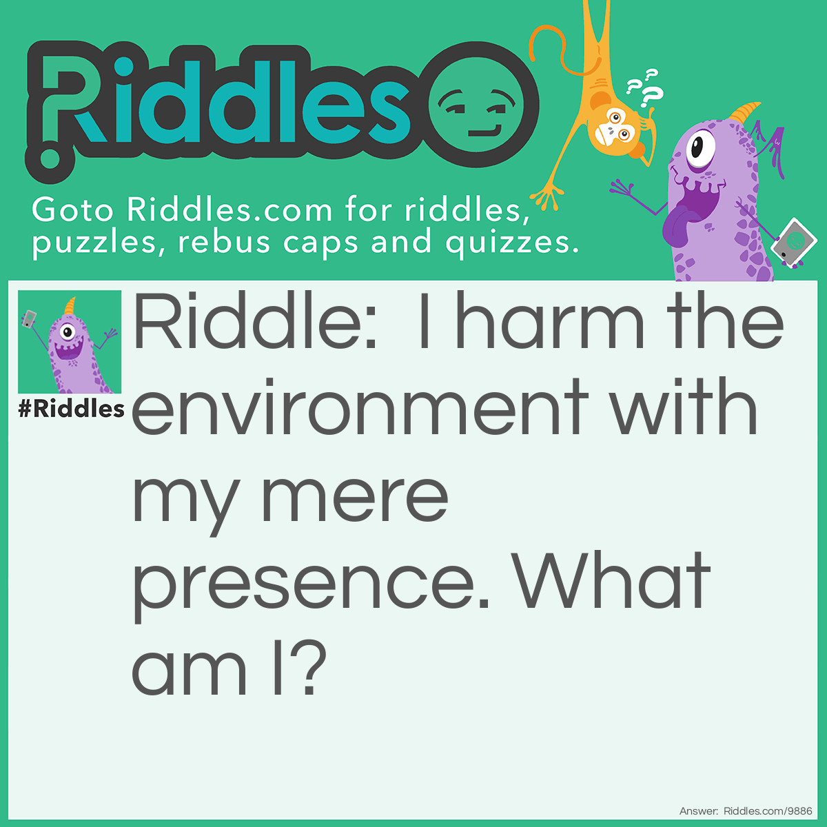 Riddle: I harm the environment with my mere presence. What am I? Answer: Pollution.