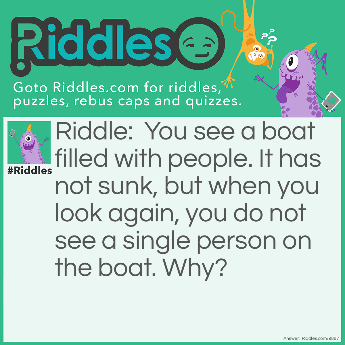 Riddle: You see a boat filled with people. It has not sunk, but when you look again, you do not see a single person on the boat. Why? Answer: Everyone's married.