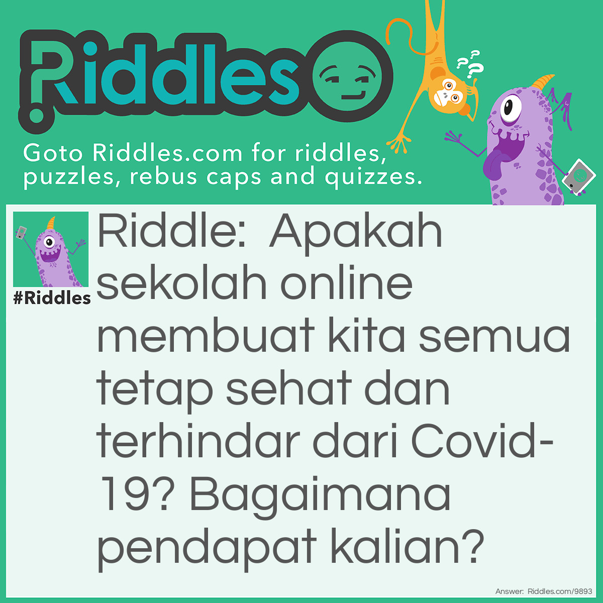 Riddle: Apakah sekolah online membuat kita semua tetap sehat dan terhindar dari Covid-19? Bagaimana pendapat kalian? Answer: Iya tentu saja, karena dengan sekolah online kita menghindari untuk tatap muka sehingga meminimalisir ternjadinya penularan virus baik melalui kontak langsung atau tidak langsung.