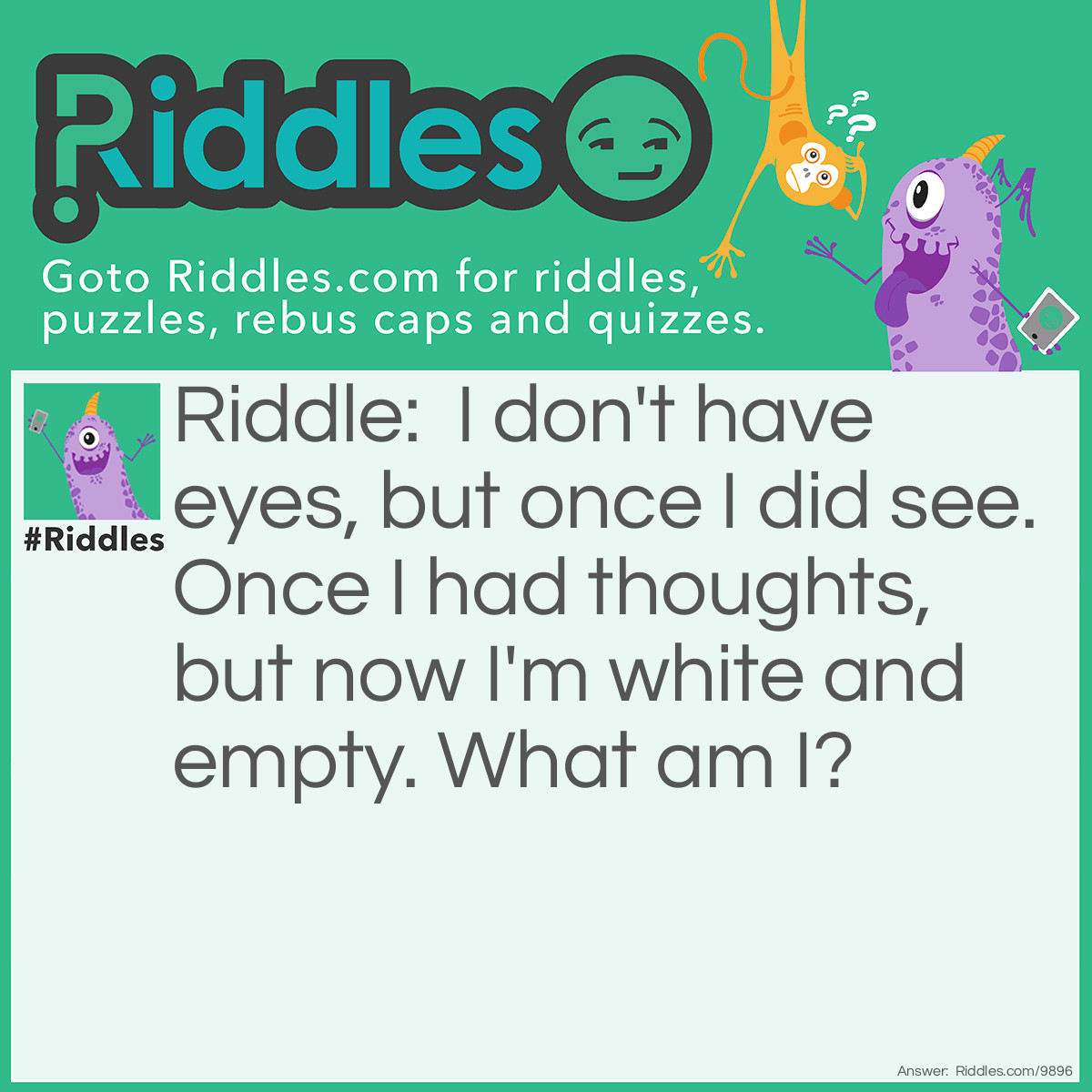 Riddle: I don't have eyes, but once I did see. Once I had thoughts, but now I'm white and empty. What am I? Answer: A skull.