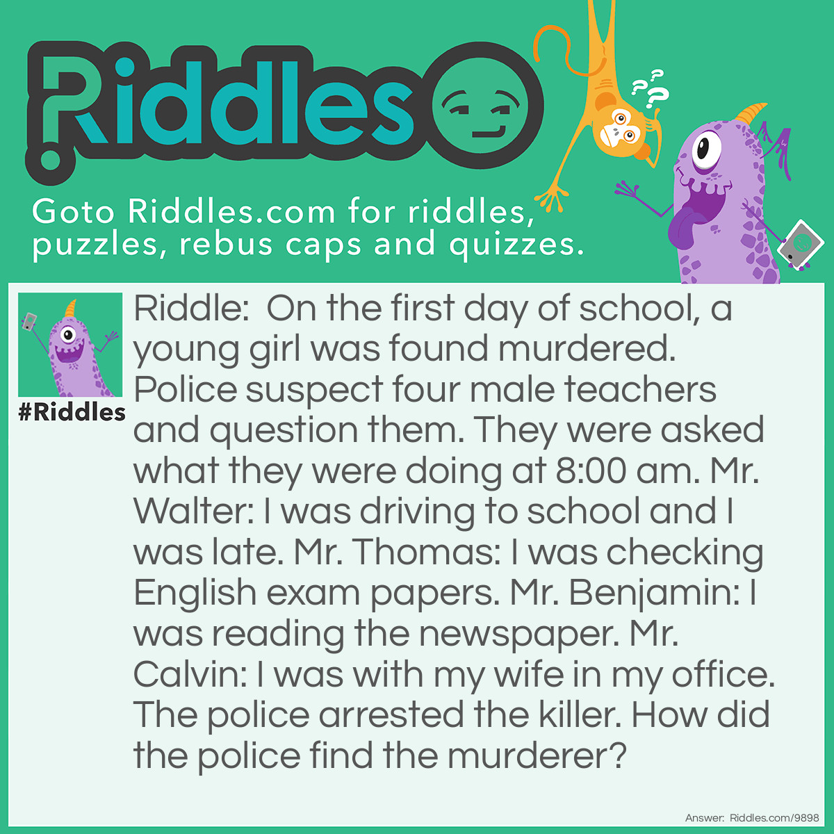 Riddle: On the first day of school, a young girl was found murdered. Police suspect four male teachers and question them. They were asked what they were doing at 8:00 am. Mr. Walter: I was driving to school and I was late. Mr. Thomas: I was checking English exam papers. Mr. Benjamin: I was reading the newspaper. Mr. Calvin: I was with my wife in my office. The police arrested the killer. How did the police find the murderer? Answer: Mr.Thomas as he cannot be checking exam papers on the first day of school.