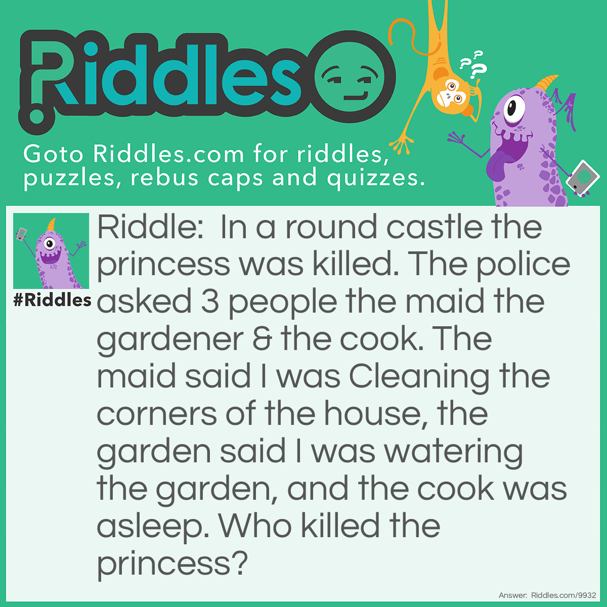 Riddle: In a round castle the princess was killed. The police asked 3 people the maid the gardener & the cook. The maid said I was Cleaning the corners of the house, the garden said I was watering the garden, and the cook was asleep. Who killed the princess? Answer: The Maid, there are no corners in a round house!