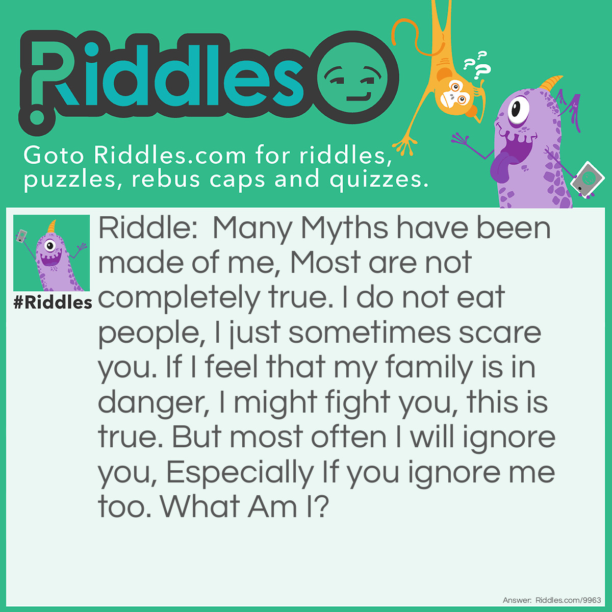 Riddle: Many Myths have been made of me, Most are not completely true. I do not eat people, I just sometimes scare you. If I feel that my family is in danger, I might fight you, this is true. But most often I will ignore you, Especially If you ignore me too. What Am I? Answer: I'm A Wolf. BTW wolves do not howl at the moon they only how to communicate something and more people are killed by lightning than killed by wolves. Wolves are so amazing and if you want to know more about them look them up but not with Wikipedia. Wikipedia says that chicken is a vegetable. IT'S NOT.