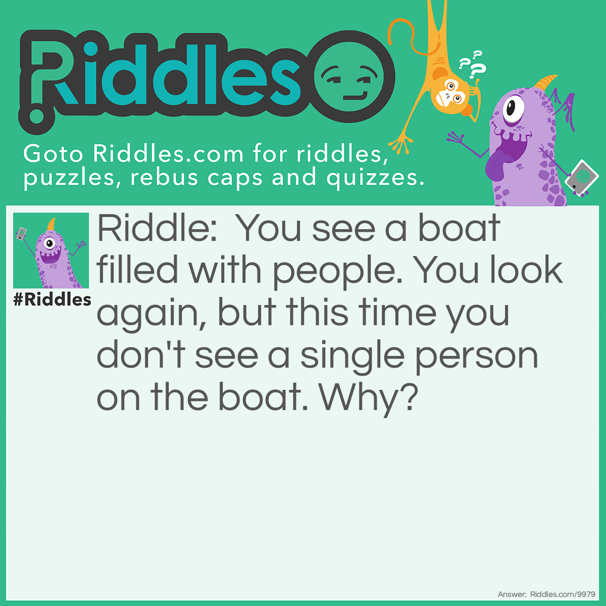 Riddle: You see a boat filled with people. You look again, but this time you don't see a single person on the boat. Why? Answer: They were all couples!