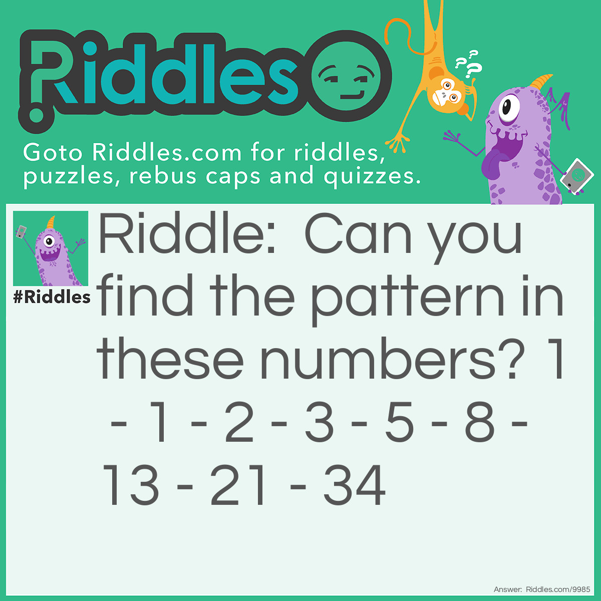 Riddle: Can you find the pattern in these numbers? 1 - 1 - 2 - 3 - 5 - 8 - 13 - 21 - 34 Answer: Each number is the sum of the two numbers before it.