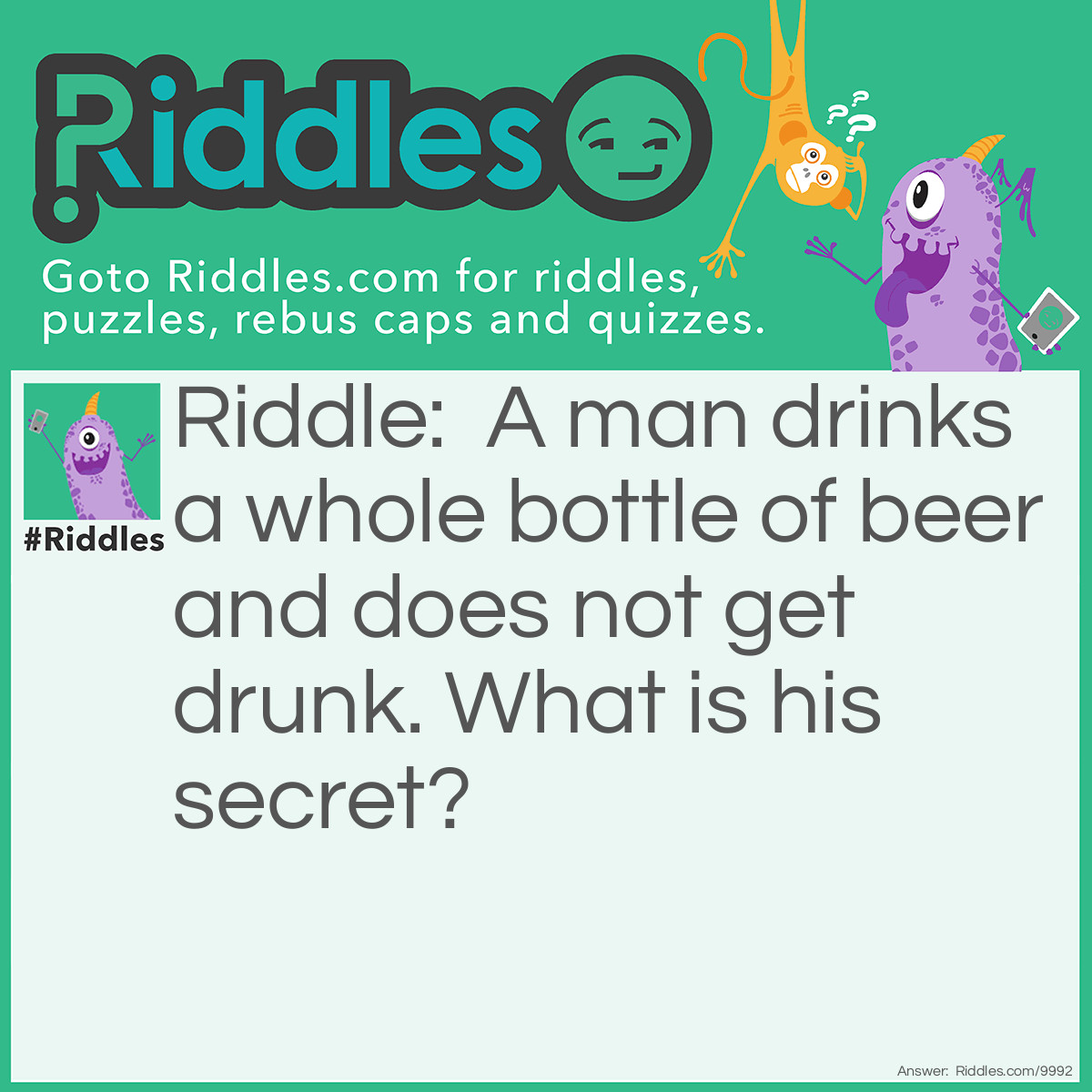 Riddle: A man drinks a whole bottle of beer and does not get drunk. What is his secret? Answer: *Hole in the bottom of the bottle. *His friends filled the bottle with water *Beer doesn't affect the man *Bottle was made of paper, which is now sticky and wet